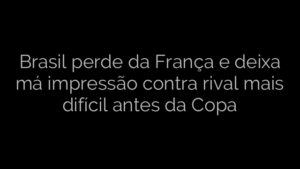 ​Brasil perde da França e deixa má impressão contra rival mais difícil antes da Copa 